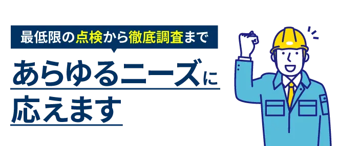 最低限の点検から徹底調査まであらゆるニーズに応えます